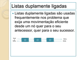 Listas duplamente ligadas
   Listas duplamente ligadas são usadas
    frequentemente nos problema que
    exija uma movimentação eficiente
    desde um nó quer para o seu
    antecessor, quer para o seu sucessor.

frent
                                  NULL
  e      valor   valor   valor
NULL                             Atrás
 