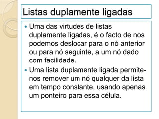 Listas duplamente ligadas
 Uma das virtudes de listas
  duplamente ligadas, é o facto de nos
  podemos deslocar para o nó anterior
  ou para nó seguinte, a um nó dado
  com facilidade.
 Uma lista duplamente ligada permite-
  nos remover um nó qualquer da lista
  em tempo constante, usando apenas
  um ponteiro para essa célula.
 