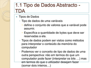 1.1 Tipo de Dados Abstracto -
TDA
   Tipos de Dados
    ◦ Tipo de dados de uma variáveis
       define o conjunto de valores que a variável pode
        assumir.
       Especifica a quantidade de bytes que deve ser
        reservadas a ela.
    ◦ Tipos de dados podem ser vistos como métodos
      para interpretar o conteúdo da memória do
      computador
    ◦ Podemos ver o conceito de tipo de dados de uma
      outra perspectiva: não em termos do que um
      computador pode fazer (interpretar os bits …) mas
      em termos do que o utilizador desejam fazer
      (somar dois inteiros…)
 