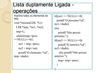 Lista duplamente Ligada -
operações
Imprime todos os elementos da   if((no1 == NULL)==0)
lista.
                                  printf(“O proximo:%d”,
void *mostra(LDL *L){           no1->dado);
  LDL*tmp, *no1, *no2;          else
  tmp=L;                            printf(“Não possui
  while((tmp->prox              próximo.”);
==NULL)==0){                    if((no2 == NULL)==0)
    no1 = tmp->prox;                printf(“O anterior:%d”,
    no2 = tmp->ant;             no2->dado);
    printf(“O elemento: %d”,         else printf(“Não possui
tmp->dado);                     anterior.”);
                                    tmp= tmp->prox;
                                  }
                                }
 