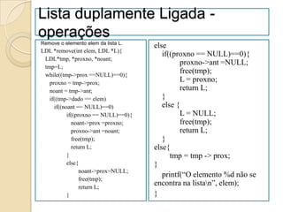 Lista duplamente Ligada -
operações
Remove o elemento elem da lista L.
                                      else
LDL *remove(int elem, LDL *L){
                                         if((proxno == NULL)==0){
 LDL*tmp, *proxno, *noant;
                                               proxno->ant =NULL;
 tmp=L;
 while((tmp->prox ==NULL)==0){
                                               free(tmp);
   proxno = tmp->prox;
                                               L = proxno;
   noant = tmp->ant;                           return L;
   if((tmp->dado == elem)                }
     if((noant == NULL)==0)              else {
           if((proxno == NULL)==0){            L = NULL;
             noant->prox =proxno;              free(tmp);
             proxno->ant =noant;               return L;
             free(tmp);                  }
             return L;                else{
           }                                tmp = tmp -> prox;
           else{                      }
                 noant->prox=NULL;
                                         printf(“O elemento %d não se
                 free(tmp);
                 return L;
                                      encontra na listan”, elem);
           }                          }
 