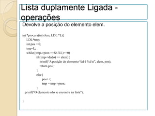 Lista duplamente Ligada -
operações
Devolve a posição do elemento elem.

int *procura(int elem, LDL *L){
    LDL*tmp;
    int pos = 0;
    tmp=L;
    while((tmp->prox ==NULL)==0)
            if((tmp->dado) == elem){
               printf(“A posição do elemento %d é %dn”, elem, pos);
               return pos;
            }
            else{
                 pos++;
                 tmp = tmp->prox;
            }
  printf(“O elemento não se encontra na lista”);

}
 