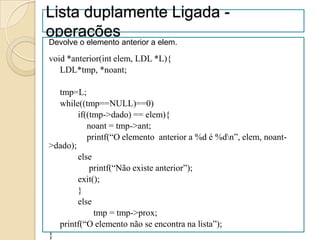 Lista duplamente Ligada -
operações
Devolve o elemento anterior a elem.

void *anterior(int elem, LDL *L){
   LDL*tmp, *noant;

  tmp=L;
  while((tmp==NULL)==0)
        if((tmp->dado) == elem){
           noant = tmp->ant;
           printf(“O elemento anterior a %d é %dn”, elem, noant-
>dado);
        else
            printf(“Não existe anterior”);
        exit();
        }
        else
             tmp = tmp->prox;
  printf(“O elemento não se encontra na lista”);
}
 