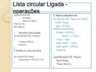 Lista circular Ligada -
operações
typedef struct no{                  3. Aloca e desaloca nó.
          int dado;
                                    int aloca(LCSL *lista, int valor){
          struct no *prox;
}NO, LCSL;
                                      LCSL *tmp;
NO cabeca;                             tmp= (LCSL)
                                    malloc(sizeof(no));
1. Inicializa a lista circular         if (tmp==NULL)
int inicializa(LCSL *cabeca)                  return 1; // Erro …
{                                       *lista = tmp;
      *cabeca=NULL;
                                        tmp->dado = valor;
      return 0;
}                                       tmp->prox = NULL;
2. Verifica se a lista está cheia       return 0;
                                    }
int vazia(LCSL lista){              void liberta(LCSL *lista){
      return (lista==NULL)? 1:0;        free(*lista);
}
                                        *lista=NULL;
                                    }
 
