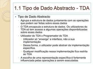 1.1 Tipo de Dado Abstracto - TDA
   Tipo de Dado Abstracto
    ◦ Agrupa a estrutura de dados juntamente com as operações
      que podem ser feitas sobre esses dados
    ◦ O TDA encapsula a estrutura de dados. Os utilizadores do
      TDA só tem acesso a algumas operações disponibilizadas
      sobre esses dados
    ◦ Utilizador do TDA x Programador do TDA
       Utilizador só “enxerga” a interface, não a sua
         implementação
       Dessa forma, o utilizador pode abstrair da implementação
         específica.
       Qualquer modificação nessa implementação fica restrita
         ao TDA
    ◦ A escolha de uma representação específica é fortemente
      influenciada pelas operações a serem executadas
 