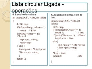 Lista circular Ligada -
operações
4. Inserção de um item               5. Adiciona um item ao fim da
int insere(LCSL *lista, int valor)   lista.
{                                    int adiciona(LCSL *lista, int
     LCSL tmp;                       valor){
     if (aloca(&tmp, valor)== 1)       LCSL tmp;
         return 1; // Erro             if (aloca(&tmp, valor)== 1)
     if (vazia(*lista) == 1){             return 1;             // Erro
     //True=1                          if (vazia(*lista) == 1) //True=1
                                          tmp->prox = tmp;
         tmp->prox = tmp;
         *lista=tmp;                   else{
     } else {                                tmp->prox = *lista->prox;
                                            *lista->prox = tmp;
        tmp->prox = *lista->prox;           }
        *lista->prox = tmp;            *lista = tmp;
       }                                return 0;               //Ok
     return 0;
}                                    }
 