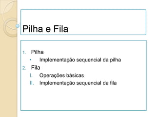 Pilha e Fila

1.    Pilha
     •     Implementação sequencial da pilha
2.    Fila
     I.    Operações básicas
     II.   Implementação sequencial da fila
 