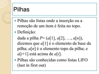 Pilhas
 Pilhas são listas onde a inserção ou a
  remoção de um item é feita no topo.
 Definição:
  dada a pilha P= (a[1], a[2], …, a[n]),
  dizemos que a[1] é o elemento da base da
  pilha; a[n] é o elemento topo da pilha; e
  a[i+1] está acima de a[i].
 Pilhas são conhecidas como listas LIFO
  (last in first out)
 
