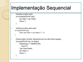 Implementação Sequencial
1.    Inicializa a pilha vazia
      int inicializa(PILHA *pp){
            pp->topo = pp->base;
            return 1;
      }

2.    Verifica se pilha está vazia
     int vazia(PILHA *pp){
             return (pp->topo == pp->base) ? 1 : 0;
     }

3.    Coloca dado na pilha. Apresenta erro se não haver espaço.
      int push(PILHA *pp, int dado){
           if(tpilha(pp) == MAXPILHA)
               return 0;
           *pp->topo=dado;
           pp->topo++;
           return 1;
      }
 