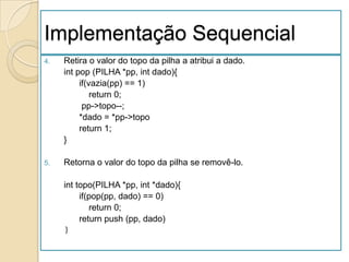 Implementação Sequencial
4.   Retira o valor do topo da pilha a atribui a dado.
     int pop (PILHA *pp, int dado){
          if(vazia(pp) == 1)
              return 0;
           pp->topo--;
          *dado = *pp->topo
          return 1;
     }

5.   Retorna o valor do topo da pilha se removê-lo.

     int topo(PILHA *pp, int *dado){
          if(pop(pp, dado) == 0)
             return 0;
          return push (pp, dado)
     }
 