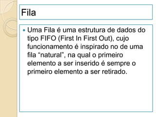 Fila
   Uma Fila é uma estrutura de dados do
    tipo FIFO (First In First Out), cujo
    funcionamento é inspirado no de uma
    fila “natural”, na qual o primeiro
    elemento a ser inserido é sempre o
    primeiro elemento a ser retirado.
 
