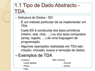 1.1 Tipo de Dado Abstracto -
TDA
   Estrutura de Dados - ED
    ◦ É um método particular de se implementar um
      TDA
    ◦ Cada ED é construída dos tipos primitivos
      (inteiro, real, char, …) ou dos tipos compostos
      (array, registo, …) de uma linguagem de
      programação.
    ◦ Algumas operações realizadas em TDA são:
      criação, inclusão, busca e remoção de dados.
   Exemplos de TDA
    ◦ Lineares:             Não Lineares:
       Listas ligadas               . Árvores
       Pilhas                       . Grafos
       Filas
 