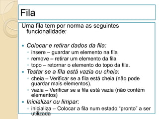 Fila
Uma fila tem por norma as seguintes
 funcionalidade:

   Colocar e retirar dados da fila:
    ◦ insere – guardar um elemento na fila
    ◦ remove – retirar um elemento da fila
    ◦ topo – retornar o elemento do topo da fila.
   Testar se a fila está vazia ou cheia:
    ◦ cheia – Verificar se a fila está cheia (não pode
      guardar mais elementos).
    ◦ vazia – Verificar se a fila está vazia (não contém
      elementos)
   Inicializar ou limpar:
    ◦ inicializa – Colocar a fila num estado “pronto” a ser
      utilizada
 