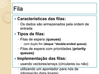 Fila
   Características das filas:
    ◦ Os dados são armazenados pela ordem de
      entrada
   Tipos de filas:
    ◦ Filas de espera (queues)
      com duplo fim (deque “double-ended queue)
    ◦ Filas de espera com prioridades (priority
      queues)
   Implementação das filas:
    ◦ usando vectores/arrays (circulares ou não)
    ◦ utilizando um apontador para nós de
 