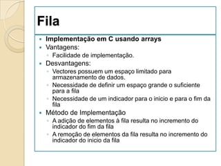 Fila
 Implementação em C usando arrays
 Vantagens:
    ◦ Facilidade de implementação.
   Desvantagens:
    ◦ Vectores possuem um espaço limitado para
      armazenamento de dados.
    ◦ Necessidade de definir um espaço grande o suficiente
      para a fila
    ◦ Necessidade de um indicador para o inicio e para o fim da
      fila
   Método de Implementação
    ◦ A adição de elementos à fila resulta no incremento do
      indicador do fim da fila
    ◦ A remoção de elementos da fila resulta no incremento do
      indicador do inicio da fila
 