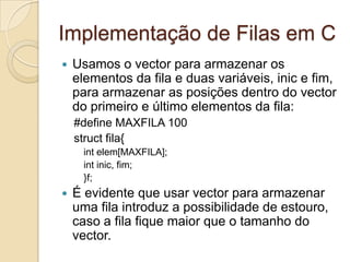 Implementação de Filas em C
   Usamos o vector para armazenar os
    elementos da fila e duas variáveis, inic e fim,
    para armazenar as posições dentro do vector
    do primeiro e último elementos da fila:
    #define MAXFILA 100
    struct fila{
     int elem[MAXFILA];
     int inic, fim;
     }f;
   É evidente que usar vector para armazenar
    uma fila introduz a possibilidade de estouro,
    caso a fila fique maior que o tamanho do
    vector.
 