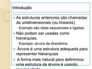 Introdução

   As estruturas anteriores são chamadas
    de unidimensionais (ou lineares)
    ◦ Exemplo são listas sequenciais e ligadas
   Não podem ser usadas como
    hierarquias.
    ◦ Exemplo: árvore de directórios
  Árvore é uma estrutura adequada para
  representar hierarquias
 A forma mais natural para definirmos
  uma estrutura de árvore é usando
 