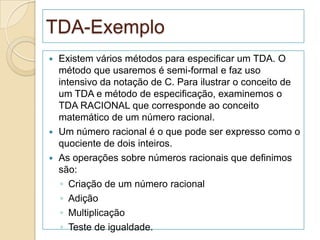 TDA-Exemplo
 Existem vários métodos para especificar um TDA. O
  método que usaremos é semi-formal e faz uso
  intensivo da notação de C. Para ilustrar o conceito de
  um TDA e método de especificação, examinemos o
  TDA RACIONAL que corresponde ao conceito
  matemático de um número racional.
 Um número racional é o que pode ser expresso como o
  quociente de dois inteiros.
 As operações sobre números racionais que definimos
  são:
   ◦ Criação de um número racional
   ◦ Adição
   ◦ Multiplicação
   ◦ Teste de igualdade.
 