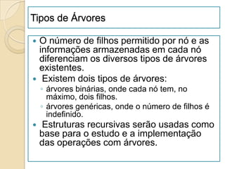 Tipos de Árvores

 O número de filhos permitido por nó e as
  informações armazenadas em cada nó
  diferenciam os diversos tipos de árvores
  existentes.
 Existem dois tipos de árvores:
    ◦ árvores binárias, onde cada nó tem, no
      máximo, dois filhos.
    ◦ árvores genéricas, onde o número de filhos é
      indefinido.
   Estruturas recursivas serão usadas como
    base para o estudo e a implementação
    das operações com árvores.
 