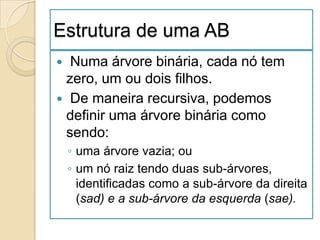 Estrutura de uma AB
 Numa árvore binária, cada nó tem
 zero, um ou dois filhos.
 De maneira recursiva, podemos
 definir uma árvore binária como
 sendo:
    ◦ uma árvore vazia; ou
    ◦ um nó raiz tendo duas sub-árvores,
      identificadas como a sub-árvore da direita
      (sad) e a sub-árvore da esquerda (sae).
 