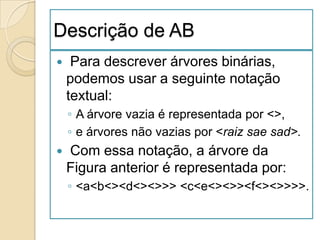 Descrição de AB
    Para descrever árvores binárias,
    podemos usar a seguinte notação
    textual:
    ◦ A árvore vazia é representada por <>,
    ◦ e árvores não vazias por <raiz sae sad>.
   Com essa notação, a árvore da
    Figura anterior é representada por:
    ◦ <a<b<><d<><>>> <c<e<><>><f<><>>>>.
 