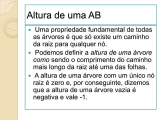 Altura de uma AB
  Uma propriedade fundamental de todas
  as árvores é que só existe um caminho
  da raiz para qualquer nó.
 Podemos definir a altura de uma árvore
  como sendo o comprimento do caminho
  mais longo da raiz até uma das folhas.
 A altura de uma árvore com um único nó
  raiz é zero e, por conseguinte, dizemos
  que a altura de uma árvore vazia é
  negativa e vale -1.
 