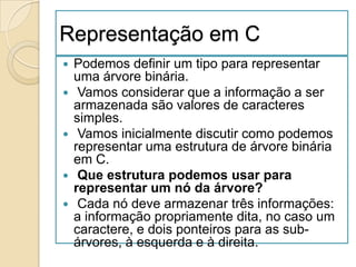Representação em C
   Podemos definir um tipo para representar
    uma árvore binária.
    Vamos considerar que a informação a ser
    armazenada são valores de caracteres
    simples.
    Vamos inicialmente discutir como podemos
    representar uma estrutura de árvore binária
    em C.
    Que estrutura podemos usar para
    representar um nó da árvore?
    Cada nó deve armazenar três informações:
    a informação propriamente dita, no caso um
    caractere, e dois ponteiros para as sub-
    árvores, à esquerda e à direita.
 