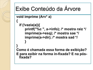 Exibe Conteúdo da Árvore
void imprime (Arv* a)
{
  if (!vazia(a)){
       printf("%c ", a->info); /* mostra raiz */
       imprime(a->esq); /* mostra sae */
       imprime(a->dir); /* mostra sad */
       }
}
Como é chamada essa forma de exibição?
E para exibir na forma in-fixada? E na pós-
  fixada?
 