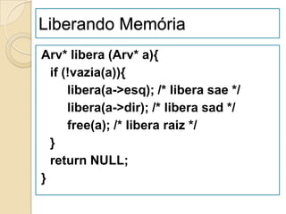 Liberando Memória
Arv* libera (Arv* a){
  if (!vazia(a)){
      libera(a->esq); /* libera sae */
      libera(a->dir); /* libera sad */
      free(a); /* libera raiz */
  }
  return NULL;
}
 