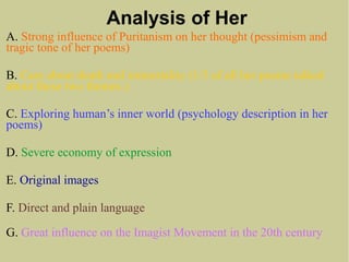Analysis of Her
A. Strong influence of Puritanism on her thought (pessimism and
tragic tone of her poems)
B. Care about death and immortality (1/3 of all her poems talked
about these two themes.)
C. Exploring human’s inner world (psychology description in her
poems)
D. Severe economy of expression
E. Original images
F. Direct and plain language
G. Great influence on the Imagist Movement in the 20th century
 