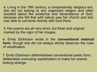 4. Living in the 19th century, a comparatively religious era,
she did not belong to any organized religionshe did not belong to any organized religion and oftenoften
doubted about the existence and benevolence of God,doubted about the existence and benevolence of God,
because she felt that wild nature was her church and she
was able to converse directly with God there.
5. Her poems are all very short, but fresh and original,
marked by the vigor of her images.
6. Emily Dickinson wrote in thewrote in the conventional metrical
form,, though she did not always strictly observes the ruleshe did not always strictly observes the rules
of versificationof versification.
7. Emily Dickinson defamiliarised conventional poetic form,Emily Dickinson defamiliarised conventional poetic form,
deliberately overusing capitalization to make her poemsdeliberately overusing capitalization to make her poems
looking strangelooking strange.
 