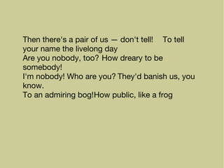 Then there's a pair of us — don't tell! To tell
your name the livelong day
Are you nobody, too? How dreary to be
somebody!
I'm nobody! Who are you? They'd banish us, you
know.
To an admiring bog!How public, like a frog
 