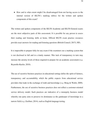 10
● How and to what extent might I be disadvantaged from not having access to the
internal version of IELTS’s marking rubrics for the written and spoken
components of this exam?
The written and spoken components of the IELTS Academic and IELTS General exams
are the most subjective parts of this assessment. It is possible for any person to assess
their reading and listening skills at home. Official IELTS exam practice resources
provide exact answers for reading and listening questions (British Council, 2017i, NP).
It is impossible to prepare fully for any exam if the examiners use a marking system that
is not disclosed in full and in a timely manner. This lack of transparency in turn may
increase the anxiety levels of those required to prepare for an academic assessment (e.g.
Reynolds-Keefer, 2010).
The use of secretive business practices in educational settings defies the spirit of fairness,
transparency and accountability which the public expects from educational service
providers that trade in the exchange of truth and knowledge (e.g. Hong & Walsh, 2009).
Furthermore, the use of secretive business practices does not reflect a customer-oriented
service delivery model. Such practices are indicative of a monopoly business model
whereby one party aims to preserve its dominance as the gatekeeper of knowledge in a
narrow field (e.g. Zoellner, 2014), such as English language testing.
 