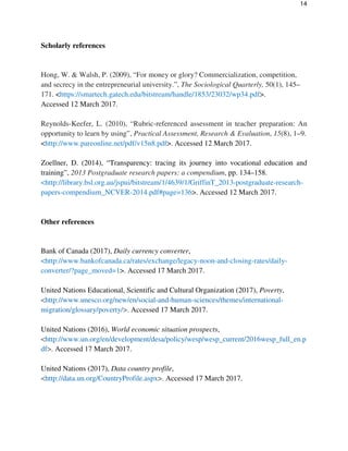 14
Scholarly references
Hong, W. & Walsh, P. (2009), “For money or glory? Commercialization, competition,
and secrecy in the entrepreneurial university.”, The Sociological Quarterly, 50(1), 145–
171. <https://smartech.gatech.edu/bitstream/handle/1853/23032/wp34.pdf>.
Accessed 12 March 2017.
Reynolds-Keefer, L. (2010), “Rubric-referenced assessment in teacher preparation: An
opportunity to learn by using”, Practical Assessment, Research & Evaluation, 15(8), 1–9.
<http://www.pareonline.net/pdf/v15n8.pdf>. Accessed 12 March 2017.
Zoellner, D. (2014), “Transparency: tracing its journey into vocational education and
training”, 2013 Postgraduate research papers: a compendium, pp. 134–158.
<http://library.bsl.org.au/jspui/bitstream/1/4639/1/GriffinT_2013-postgraduate-research-
papers-compendium_NCVER-2014.pdf#page=136>. Accessed 12 March 2017.
Other references
Bank of Canada (2017), Daily currency converter,
<http://www.bankofcanada.ca/rates/exchange/legacy-noon-and-closing-rates/daily-
converter/?page_moved=1>. Accessed 17 March 2017.
United Nations Educational, Scientific and Cultural Organization (2017), Poverty,
<http://www.unesco.org/new/en/social-and-human-sciences/themes/international-
migration/glossary/poverty/>. Accessed 17 March 2017.
United Nations (2016), World economic situation prospects,
<http://www.un.org/en/development/desa/policy/wesp/wesp_current/2016wesp_full_en.p
df>. Accessed 17 March 2017.
United Nations (2017), Data country profile,
<http://data.un.org/CountryProfile.aspx>. Accessed 17 March 2017.
 