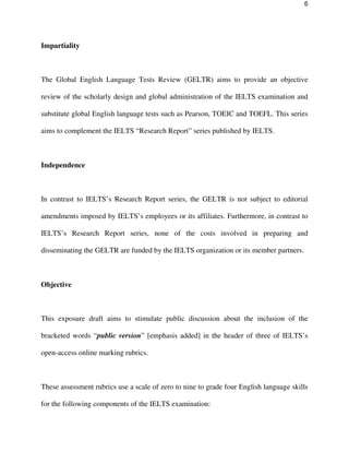 6
Impartiality
The Global English Language Tests Review (GELTR) aims to provide an objective
review of the scholarly design and global administration of the IELTS examination and
substitute global English language tests such as Pearson, TOEIC and TOEFL. This series
aims to complement the IELTS “Research Report” series published by IELTS.
Independence
In contrast to IELTS’s Research Report series, the GELTR is not subject to editorial
amendments imposed by IELTS’s employees or its affiliates. Furthermore, in contrast to
IELTS’s Research Report series, none of the costs involved in preparing and
disseminating the GELTR are funded by the IELTS organization or its member partners.
Objective
This exposure draft aims to stimulate public discussion about the inclusion of the
bracketed words “public version” [emphasis added] in the header of three of IELTS’s
open-access online marking rubrics.
These assessment rubrics use a scale of zero to nine to grade four English language skills
for the following components of the IELTS examination:
 