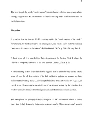 8
The insertion of the words ‘public version’ into the headers of these assessment rubrics
strongly suggests that IELTS maintains an internal marking rubric that is not available for
public inspection.
Discussion
It is unclear how the internal IELTS examiner applies the “public version of the rubric”.
For example, for band score zero, for all categories, one criteria states that the examinee
“writes a totally memorised response” (British Council, 2017e, p. 2) for Writing Task 1.
A band score of 1 is awarded for Task Achievement for Writing Task 1 where the
“answer is completely unrelated to the task” (British Council, 2017e, p. 2).
A literal reading of this assessment rubric suggests that an examiner may award a band
score of zero for all four criteria if in their subjective opinion an answer has been
memorized for Writing Task 1. According to the rubric (British Council, 2017e, p. 2), an
overall score of zero may be awarded even if the content written by the examinee is a
‘perfect’ answer with respect to the requirements stated in the assessment question.
This example of the pedagogical shortcomings in IELTS’s assessment rubrics is one of
many that I shall discuss in forthcoming exposure drafts. This exposure draft aims to
 