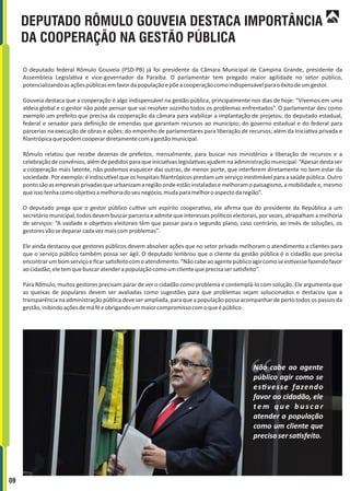 DEPUTADO RÔMULO GOUVEIA DESTACA IMPORTÂNCIA
DA COOPERAÇÃO NA GESTÃO PÚBLICA
O deputado federal Rômulo Gouveia (PSD-PB) já foi presidente da Câmara Municipal de Campina Grande, presidente da
Assembleia Legisla va e vice-governador da Paraíba. O parlamentar tem pregado maior agilidade no setor público,
potencializandoasaçõespúblicasemfavordapopulaçãoepõeacooperaçãocomoindispensávelparaoêxitodeumgestor.
Gouveia destaca que a cooperação é algo indispensável na gestão pública, principalmente nos dias de hoje: “Vivemos em uma
aldeia global e o gestor não pode pensar que vai resolver sozinho todos os problemas enfrentados”. O parlamentar deu como
exemplo um prefeito que precisa da cooperação da câmara para viabilizar a implantação de projetos; do deputado estadual,
federal e senador para deﬁnição de emendas que garantam recursos ao município; do governo estadual e do federal para
parcerias na execução de obras e ações; do empenho de parlamentares para liberação de recursos; além da inicia va privada e
ﬁlantrópicaquepodemcooperardiretamentecomagestãomunicipal.
Rômulo relatou que recebe dezenas de prefeitos, mensalmente, para buscar nos ministérios a liberação de recursos e a
celebração de convênios, além de pedidos para que inicia vas legisla vas ajudem na administração municipal: “Apesar desta ser
a cooperação mais latente, não podemos esquecer das outras, de menor porte, que interferem diretamente no bem estar da
sociedade. Por exemplo: é indiscu vel que os hospitais ﬁlantrópicos prestam um serviço ines mável para a saúde pública. Outro
pontosãoasempresasprivadasqueurbanizamaregiãoondeestãoinstaladasemelhoramopaisagismo,amobilidadee,mesmo
queissotenhacomoobje voamelhoriadoseunegócio,mudaparamelhoroaspectodaregião”.
O deputado prega que o gestor público cul ve um espírito coopera vo, ele aﬁrma que do presidente da República a um
secretário municipal, todos devem buscar parceria e admite que interesses polí cos eleitorais, por vezes, atrapalham a melhoria
de serviços: “A vaidade e obje vos eleitorais têm que passar para o segundo plano, caso contrário, ao invés de soluções, os
gestoresvãosedepararcadavezmaiscomproblemas”.
Ele ainda destacou que gestores públicos devem absolver ações que no setor privado melhoram o atendimento a clientes para
que o serviço público também possa ser ágil. O deputado lembrou que o cliente da gestão pública é o cidadão que precisa
encontrarumbomserviçoeﬁcarsa sfeitocomoatendimento.“Nãocabeaoagentepúblicoagircomosees vessefazendofavor
aocidadão,eletemquebuscaratenderapopulaçãocomoumclientequeprecisasersa sfeito”.
Para Rômulo, muitos gestores precisam parar de ver o cidadão como problema e contemplá-lo com solução. Ele argumenta que
as queixas de populares devem ser avaliadas como sugestões para que problemas sejam solucionados e destacou que a
transparência na administração pública deve ser ampliada, para que a população possa acompanhar de perto todos os passos da
gestão,inibindoaçõesdemáféeobrigandoummaiorcompromissocomoqueépúblico.
Não cabe ao agente
público agir como se
es vesse fazendo
favor ao cidadão, ele
t e m q u e b u s c a r
atender a população
como um cliente que
precisasersa sfeito.
09
 