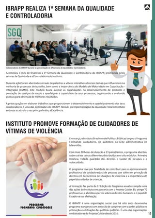 10
IBRAPP REALIZA 1ª SEMANA DA QUALIDADE
E CONTROLADORIA
INSTITUTO PROMOVE FORMAÇÃO DE CUIDADORES DE
VÍTIMAS DE VIOLÊNCIA
Sistema de Gestão de Qualidade
Aconteceu o mês de fevereiro a 1ª Semana da Qualidade e Controladoria do IBRAPP, promovida pelos
setoresdeQualidadeeaControladoriadoIns tuto.
Durante ação foram abordados através de palestras e vídeos intera vos diversos temas que inﬂuenciam na
melhoria de processos de trabalho, bem como a importância do Modelo de Maturidade em Capacitação -
Integração (CMMI). Este modelo busca auxiliar as organizações no desenvolvimento de produtos e
prestação de serviços de modo a aperfeiçoar a capacidade de seus processos, organizando e avaliando
prá casparaobtençãodemelhoresresultados.
A preocupação em elaborar trabalhos que proporcionem o desenvolvimento e aperfeiçoamento dos seus
colaboradores é uma das prioridades do IBRAPP. Através da implementação da Qualidade Total o Ins tuto
endossaacadadiaoseuprincipalvalor,aExcelência.
Emmarço,oIns tutoBrasileirodePolí casPúblicaslançouoPrograma
Formando Cuidadores, no auditório da sede administra va no
Maranhão.
Com mais 30 horas de duração e 23 palestrantes, o programa abordou
sobre vários temas diferentes distribuídos em três módulos: Primeira
Infância, Estado guardião dos direitos e Cuidar de pessoas e o
autocuidado.
O programa teve por ﬁnalidade de contribuir para o aprimoramento
proﬁssional de cuidadores(as) de pessoas que sofreram privação de
direitos em decorrência de situações de violência e a importância do
papeldocuidadordecrianças.
A formação faz parte da 1ª Edição do Programa anual e compõe uma
das ações do Ins tuto em parceria com o Projeto Cuidar. Ela a nge 70
proﬁssionais e aborda aspectos sobre os diretos humanos e o papel do
Estadonasuaefe vação.
O IBRAPP é uma organização social que há oito anos desenvolve
programa e projetos com a missão de cooperar com o poder público na
promoção e efe vação das polí cas públicas. É uma das organizações
embaixadorasdoProjetoCuidardesde2016.
Colaboradores do IBRAPP durante a apresentação da 1ª Semana da Qualidade e Controladoria.
PROGRAMA
FORMANDO CUIDADORES
 