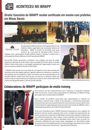 Para construir um bom relacionamento com a imprensa, é necessário entender
como ela funciona. A par r desse pensamento, foi elaborado um Media Training
paraosgerentesecoordenadoresdoIBRAPP.
Com a função de qualiﬁcar porta-vozes para representarem o ins tuto em
entrevistas e eventos onde a mídia se faz presente, o treinamento apresentou
diversas técnicas de como se portar diante de uma entrevista e o que se deve evitar.
O treinamento foi organizado pela Assessoria de Comunicação do IBRAPP e teve a
par cipaçãodaprodutoradaTVBrasil,VivianeMendes.
"É de suma importância que o IBRAPP promova treinamentos com o obje vo de
aprimorar técnicas verbais e gestuais, bem como a imagem de representantes da
mesma,porqueissoconquistaacredibilidadeeostreinaparaatenderaimprensade
uma maneira transparente, clara e segura. E claro, estender esse treinamento para
todo o corpo organizacional. Foram abordados temas sobre como se portar em
entrevistas, deﬁnição do que é pauta, fonte, reportagem, etc. No próximo media
trainning,haveráoacompanhamentocomfonoaudiólogaejornalistascomointuito
deo mizaraindamaisotreinamento",segundoVivianeMendes.
Diretor Executivo do IBRAPP recebe certicado em evento com prefeitos
em Minas Gerais
ACONTECEU NO IBRAPP
Colaboradores do IBRAPP participam de media training
11
Diretor execu vo do IBRAPP durante a apresentação do Ins tuto e palestra sobre gestão de saúde.
FoirealizadoemBeloHorizonte,oVICongressoMineirode
Prefeitos Eleitos organizado pela Associação Mineira de
Município - AMM. O evento foi presidido pelo atual
prefeito do município de Barbacena-MG, Antônio
Andrada, teve a par cipação de 600 prefeitos eleitos e reeleitos e contou com a
par cipaçãodeCharlesMendes,DiretorExecu vodoIBRAPP.
Na ocasião, Charles apresentou o Ins tuto e seus projetos nas áreas de saúde,
segurança e geração de renda e falou sobre a atuação do Terceiro Setor na Gestão
Pública e falou ainda sobre a contratação realizada por Organizações Sociais com
basenorecenteacórdãodoTCUdenº2057/2016.
"O IBRAPP está vivendo uma nova etapa de sua trajetória e tem sido marcada pelo
reconhecimento dos órgãos públicos e agentes polí cos da relevância e excelência
dos trabalhos que nos propomos a fazer. Um evento com nossa par cipação a mais
de 600 prefeitos, revela muito mais do que um discurso ou palestra, revela que
estamos indo ao encontro de nossa missão que é cooperar com o desenvolvimento
ins tucionaldagestãopública”,aﬁrmouCharlesMendes. Charles Mendes recebendo cer ﬁcação durante evento.
 