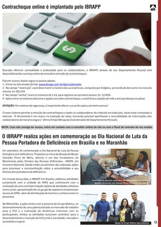 Em setembro, foi comemorado o Dia Nacional de Luta da Pessoa
Portadora com Deﬁciência. Proposto no início da década de 80 por
Cândido Pinto de Melo, a vista e um dos fundadores do
Movimento pelos Direitos das Pessoas Deﬁcientes - MDPD, em
Encontro Nacional. Desde então anualmente são realizadas ações
para promover a conscien zação sobre a acessibilidade e aos
direitosdosportadoresdedeﬁciência.
Em virtude dessa data, o IBRAPP em Brasília, elaborou a vidades
juntamente com a unidade da APAE que culminaram com a
realizaçãodeumaconfraternizaçãorepletadea vidadesar s cas
como canto, apresentação de um grupo de capoeira composto por
alunosdaAPAE,alémdadistribuiçãodelanchesesorteiosentreos
presentes.
No Maranhão, a ação contou com a parceria do Grupo Mateus, no
desenvolvimento de uma palestra focada no mercado de trabalho
para o PcD e a realização de dinâmicas imersivas com os
par cipantes. Ambas as a vidades buscaram contribuir para o
desenvolvimento e inserção de PcD junto à sociedade, mercado e
sociedadeemgeral.
O IBRAPP realiza ações em comemoração ao Dia Nacional de Luta da
Pessoa Portadora de Deciência em Brasília e no Maranhão
Paulo Roberto (gerente comercial e de comunicação), acertando os
detalhes do evento com Solange Rocha (Assessora da APAE-DF).
Equipe do Grupo Mateus após palestra.
Buscado oferecer comodidade e pra cidade para os colaboradores, o IBRAPP, através do seu Departamento Pessoal está
disponibilizandooserviçoonlinedeconsultaeemissãodecontracheques.
Parateracesso,bastarseguirospassosabaixo:
1-Entrarnositeatravésdolink:www.ibrapp.com.br/dp/colaborador
2 - No campo “matrícula”, você deve inserir o número da sua matrícula, composto por 4 dígitos, acrescido de dois zeros no inicio da
mesma.Ex:001234
3-Nocampo“senha”,insiraosnúmerosde1a6,pararegistrarseuprimeiroacesso.Ex:123456
4-Apósentrarnosistemaselecioneaopçãoconsultarcontracheque,evocêteráasopçõesdemêseanoquedesejavisualizar.
ATENÇÃO:Pormo vosdesegurança,éimportantealterarsuasenhaapósoprimeiroacesso!
O novo sistema permite a emissão de contracheques a todos os colaboradores do ins tuto em todo pais, basta estar conectado a
internet. “A ferramenta é um marco na evolução do setor, tornando possível aperfeiçoar a acessibilidade de informações dos
colaboradoresdemaneirasegura.”aﬁrmaFelipeMesquita(CoordenadordeDepartamentoPessoal).
Contracheque online é implantado pelo IBRAPP
NOTA: Caso não consiga ter acesso, entre em contato com o consultor online do site ou com o ﬁscal de contrato do seu estado.
12
 