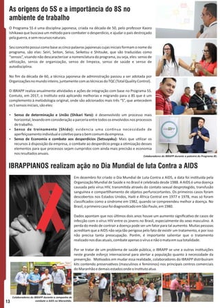 O Programa 5S é uma disciplina japonesa, criada na década de 50, pelo professor Kaoro
Ishikawa que buscava um método para combater o desperdício, e ajudar o país destroçado
pelaguerra,esemrecursosnaturais.
Seuconceitopossuicomobaseascincopalavrasjaponesascujasiniciaisformamonomedo
programa, são elas: Seiri, Seiton, Seiso, Seiketsu e Shitsuke, que são traduzidas como
“sensos”, visando não descaracterizar a nomenclatura do programa, ou seja, eles: senso de
u lização, senso de organização, senso de limpeza, senso de saúde e senso de
autodisciplina.
No ﬁm da década de 60, a técnica japonesa de administração passou a ser adotada por
Organizaçõesnomundointeiro,juntamentecomastécnicasdoTQC(TotalQualityControl).
O IBRAPP realiza anualmente a vidades e ações de integração com base no Programa 5S.
Contuto, em 2017, o Ins tuto está aplicando melhorias e migrando para o 8S que é um
complemento à metodologia original, onde são adcionados mais três “S”, que antecedem
os5sensosiniciais,sãoeles:
Ÿ Senso de determinação e União (Shikari Yaro): é desenvolvido um processo mais
horizontal,levandoemconsideraçãoaparceriaentretodososenvolvidosnosprocessos
detrabalho.
Ÿ Senso de treinamento (Shido): evidencia uma con nua necessidade de
aperfeiçoamentoindividualecole voparaobemcomumdaempresa.
Ÿ Senso de Economia e combate aos desperdícios (Setsuyaku): Mais que u lizar os
recursos à disposição da empresa, o combate ao desperdício prega a o mização desses
elementos para que processos sejam cumpridos com ainda mais precisão e economia
nosresultadosanuais.
Em dezembro foi criado o Dia Mundial de Luta Contra a AIDS, a data foi ins tuída pela
Organização Mundial de Saúde e no Brasil é celebrada desde 1988. A AIDS é uma doença
causada pelo vírus HIV, transmi da através do contato sexual desprotegido, transfusão
sanguínea e compar lhamento de objetos perfurocortantes. Os primeiros casos foram
descobertos nos Estados Unidos, Hai e África Central em 1977 e 1978, mas só foram
classiﬁcados como a síndrome em 1982, quando se compreendeu melhor a doença. No
Brasil,oprimeirocasofoidiagnos cadoemSãoPaulo,em1980.
Dados apontam que nos úl mos dois anos houve um aumento signiﬁca vo de casos de
infecção com o vírus HIV entre os jovens no Brasil, especialmente do sexo masculino. A
perda do medo de contrair a doença pode ser um fator para tal aumento. Muitas pessoas
acreditam que a AIDS não seja tão perigosa pelo fato de exis r um tratamento, e por isso
não precisa tanta preocupação. Porém, é importante salientar que o tratamento
realizadonosdiasatuais,combateapenasovírusenãoomataemsuatotalidade.
Por se tratar de um problema de saúde pública, o IBRAPP se une a outras ins tuições
neste grande esforço internacional para alertar a população quanto à necessidade da
prevenção. Mo vados em mudar essa realidade, colaboradores do IBRAPP distribuíram
kits contendo preserva vos (masculinos e femininos) nos principais centros comerciais
doMaranhãoedemaisestadosondeoIns tutoatua.
IBRAPPIANOS realizam ação no Dia Mundial de luta Contra a AIDS
As origens do 5S e a importância do 8S no
ambiente de trabalho
13
Colaboradores do IBRAPP durante a palestra do Programa 8S.
Colaboradores do IBRAPP durante a campanha de
combate a AIDS no Maranhão.
 