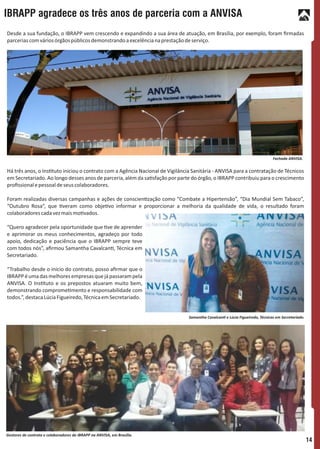 Desde a sua fundação, o IBRAPP vem crescendo e expandindo a sua área de atuação, em Brasília, por exemplo, foram ﬁrmadas
parceriascomváriosórgãospúblicosdemonstrandoaexcelêncianaprestaçãodeserviço.
Há três anos, o Ins tuto iniciou o contrato com a Agência Nacional de Vigilância Sanitária - ANVISA para a contratação de Técnicos
em Secretariado. Ao longo desses anos de parceria, além da sa sfação por parte do órgão, o IBRAPP contribuiu para o crescimento
proﬁssionalepessoaldeseuscolaboradores.
Foram realizadas diversas campanhas e ações de conscien zação como “Combate a Hipertensão”, “Dia Mundial Sem Tabaco”,
“Outubro Rosa”, que veram como obje vo informar e proporcionar a melhoria da qualidade de vida, o resultado foram
colaboradorescadavezmaismo vados.
“Quero agradecer pela oportunidade que ve de aprender
e aprimorar os meus conhecimentos, agradeço por todo
apoio, dedicação e paciência que o IBRAPP sempre teve
com todos nós”, aﬁrmou Samantha Cavalcan , Técnica em
Secretariado.
“Trabalho desde o inicio do contrato, posso aﬁrmar que o
IBRAPPéumadasmelhoresempresasquejápassarampela
ANVISA. O Ins tuto e os prepostos atuaram muito bem,
demonstrando comprome mento e responsabilidade com
todos.”,destacaLúciaFigueiredo,TécnicaemSecretariado.
IBRAPP agradece os três anos de parceria com a ANVISA
14
Fachada ANVISA.
Samantha Cavalcan e Lúcia Figueiredo, Técnicas em Secretariado.
Gestores de contrato e colaboradores do IBRAPP na ANVISA, em Brasília.
 