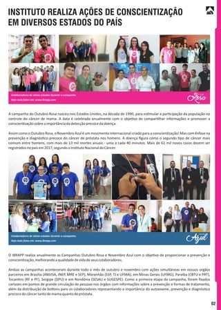 INSTITUTO REALIZA AÇÕES DE CONSCIENTIZAÇÃO
EM DIVERSOS ESTADOS DO PAÍS
A campanha do Outubro Rosa nasceu nos Estados Unidos, na década de 1990, para es mular a par cipação da população no
controle do câncer de mama. A data é celebrada anualmente com o obje vo de compar lhar informações e promover a
conscien zaçãosobreaimportânciadadetecçãoprecocedadoença.
Assim como o Outubro Rosa, o Novembro Azul é um movimento internacional criado para a conscien zação! Mas com ênfase na
prevenção e diagnós co precoce do câncer de próstata nos homens. A doença ﬁgura como o segundo po de câncer mais
comum entre homens, com mais de 13 mil mortes anuais - uma a cada 40 minutos. Mais de 61 mil novos casos devem ser
registradosnopaísem2017,segundooIns tutoNacionaldoCâncer.
O IBRAPP realiza anualmente as Campanhas Outubro Rosa e Novembro Azul com o obje vo de proporcionar a prevenção e
conscien zação,melhorandoaqualidadedevidadeseuscolaboradores.
Ambas as campanhas aconteceram durante todo o mês de outubro e novembro com ações simultâneas em nossos orgãos
parceiros em Brasília (ANVISA, INEP, MRE e SEP), Maranhão (SSP, TJ e UFMA), em Minas Gerais (UFMG), Paraíba (CBTU e PRT),
Tocan ns (RF e PF), Sergipe (DPU) e em Rondônia (SESAU e SUGESPE). Como a primeira etapa da campanha, foram ﬁxados
cartazes em pontos de grande circulação de pessoas nos órgãos com informações sobre a prevenção e formas de tratamento,
além da distribuição de bo ons para os colaboradores representando a importância do autoexame, prevenção e diagnós co
precocedocâncertantodemamaquantodepróstata.
02
 