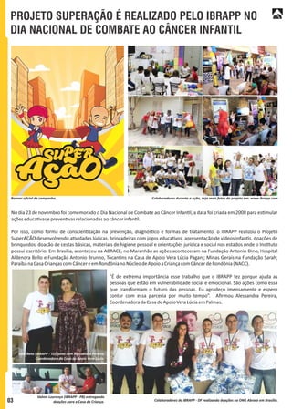 PROJETO SUPERAÇÃO É REALIZADO PELO IBRAPP NO
DIA NACIONAL DE COMBATE AO CÂNCER INFANTIL
Colaboradores durante a ação, veja mais fotos do projeto em: www.ibrapp.comBanner oﬁcial da campanha.
No dia 23 de novembro foi comemorado o Dia Nacional de Combate ao Câncer Infan l, a data foi criada em 2008 para es mular
açõeseduca vasepreven vasrelacionadasaocâncerinfan l.
Por isso, como forma de conscien zação na prevenção, diagnós co e formas de tratamento, o IBRAPP realizou o Projeto
SuperAÇÃO desenvolvendo a vidades lúdicas, brincadeiras com jogos educa vos, apresentação de vídeos infan s, doações de
brinquedos, doação de cestas básicas, materiais de higiene pessoal e orientações jurídica e social nos estados onde o Ins tuto
possui escritório. Em Brasília, aconteceu na ABRACE, no Maranhão as ações aconteceram na Fundação Antonio Dino, Hospital
Aldenora Bello e Fundação Antonio Brunno, Tocan ns na Casa de Apoio Vera Lúcia Pagani; Minas Gerais na Fundação Sarah;
ParaíbanaCasaCriançascomCâncereemRondônianoNúcleodeApoioaCriançacomCâncerdeRondônia(NACC).
“É de extrema importância esse trabalho que o IBRAPP fez porque ajuda as
pessoas que estão em vulnerabilidade social e emocional. São ações como essa
que transformam o futuro das pessoas. Eu agradeço imensamente e espero
contar com essa parceria por muito tempo”. Aﬁrmou Alessandra Pereira,
CoordenadoradaCasadeApoioVeraLúciaemPalmas.
03 Colaboradores do IBRAPP - DF realizando doações na ONG Abrace em Brasília.
João Neto (IBRAPP - TO) junto com Alessandra Pereira,
Coordenadora da Casa de Apoio Vera Lúcia.
Valmir Lourenço (IBRAPP - PB) entregando
doações para a Casa da Criança.
 