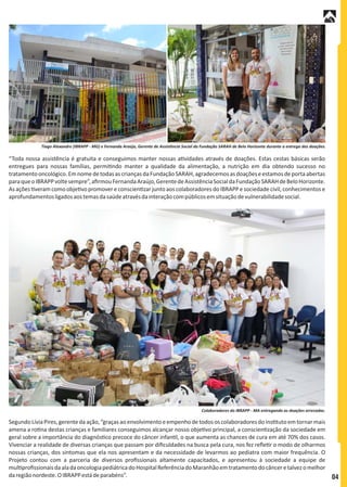 SegundoLíviaPires,gerentedaação,“graçasaoenvolvimentoeempenhodetodos oscolaboradoresdoins tutoemtornarmais
amena a ro na destas crianças e familiares conseguimos alcançar nosso obje vo principal, a conscien zação da sociedade em
geral sobre a importância do diagnós co precoce do câncer infan l, o que aumenta as chances de cura em até 70% dos casos.
Vivenciar a realidade de diversas crianças que passam por diﬁculdades na busca pela cura, nos fez reﬂe r o modo de olharmos
nossas crianças, dos sintomas que ela nos apresentam e da necessidade de levarmos ao pediatra com maior frequência. O
Projeto contou com a parceria de diversos proﬁssionais altamente capacitados, e apresentou à sociedade a equipe de
mul proﬁssionaisdaaladaoncologiapediátricadoHospitalReferênciadoMaranhãoemtratamentodocânceretalvezomelhor
daregiãonordeste.OIBRAPPestádeparabéns”.
“Toda nossa assistência é gratuita e conseguimos manter nossas a vidades através de doações. Estas cestas básicas serão
entregues para nossas famílias, permi ndo manter a qualidade da alimentação, a nutrição em dia obtendo sucesso no
tratamentooncológico.EmnomedetodasascriançasdaFundaçãoSARAH,agradecemosasdoaçõeseestamosdeportaabertas
paraqueoIBRAPPvoltesempre”,aﬁrmouFernandaAraújo,GerentedeAssistênciaSocialdaFundaçãoSARAHdeBeloHorizonte.
As ações veram como obje vo promover e conscien zar junto aos colaboradores do IBRAPP e sociedade civil,conhecimentos e
aprofundamentosligadosaostemasdasaúdeatravésdainteraçãocompúblicosemsituaçãodevulnerabilidadesocial.
Colaboradores do IBRAPP - MA entregando as doações arrecadas.
Tiago Alexandre (IBRAPP - MG) e Fernanda Araújo, Gerente de Assistência Social da Fundação SARAH de Belo Horizonte durante a entrega das doações.
04
 