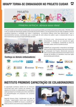 IBRAPP TORNA-SE EMBAIXADOR NO PROJETO CUIDAR
INSTITUTO PROMOVE CAPACITAÇÃO DE COLABORADORES
OProjetoCuidaréumainicia vademobilizaçãosocialpropostapelaDefensoriaPúblicadoEstadodoMaranhão-DPE/MA,trata-
se de um projeto de intervenção voltado à promoção da primeira infância (os seis primeiros anos de vida). O obje vo central é
sensibilizar governos e sociedade civil sobre a importância da primeira infância como fase determinante para o
desenvolvimento humano, contribuindo para a construção de uma cultura do cuidar e para a compreensão de que o
desenvolvimento dacriançaéresponsabilidadedetodos.
O Projeto será desenvolvido por todos os
embaixadores através de um conjunto de ações
ar culadas e estratégicas, envolvendo as áreas da
educação,saúde,culturaeassistênciasocial.
O IBRAPP por compreender a importância de dialogar
sobreaprimeirainfânciaabraçouestacausa,tornando-
se embaixador do Projeto, oferecendo assessoria
refereàestruturaçãoedesenhodomesmobemcomoa
inclusão da temá ca no calendário anual das ações
desenvolvidaspeloIns tuto.
A capacitação aconteceu através de um minicurso
ministrado pelo setor Jurídico do Ins tuto. Com
obje vo de orientar os colaboradores nos cuidados e
ações que devem ser tomadas para evitar a desistência
ou desqualiﬁcações em propostas nos certames
públicos.
Segundo Amaury Alves, coordenador do setor de
licitação, “capacitações como essa reaﬁrmam o
compromisso do IBRAPP em buscar a excelência em
todosossetoreseporventuraseuscolaboradores”.
Reunião sobre o Projeto Cuidar com no auditório do IBRAPP.
Setor de Licitação e Leonardo Aragão (Setor Jurídico) durante o curso.
Parceiro |
Conheça os demais embaixadores:
05
 