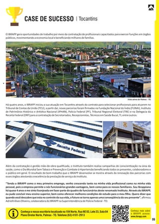 TocantinsCASE DE SUCESSO
O IBRAPP gera oportunidades de trabalho por meio da contratação de proﬁssionais capacitados para exercer funções em órgãos
públicos,movimentandoaeconomialocalebeneﬁciandomilharesdefamílias.
Há quatro anos, o IBRAPP iniciou a sua atuação em Tocan ns através do contrato para selecionar proﬁssionais para atuarem no
Tribunal de Contas da União (TCU), a par r daí, novas parcerias foram ﬁrmadas na Fundação Nacional do Índio (FUNAI), Ins tuto
de Patrimônio Histórico e Ar s co Nacional (IPHAN), Policia Federal (PF), Tribunal Regional Eleitoral (TRE) e na Delegacia da
ReceitaFederal(DRF)paraacontrataçãodeSecretariados,Recepcionistas,TécnicosemSaúdeBucal,TI,entreoutros.
Além da contratação e gestão mão-de-obra qualiﬁcada, o Ins tuto também realiza campanhas de conscien zação na área da
saúde,como oDiaMundialSemTabacoePrevençãoeCombateàHipertensãobeneﬁciando todos ospresentes,colaboradorese
o público em geral. O resultado do bom trabalho que o IBRAPP desenvolve se mostra através da renovação das parcerias com
essesórgãosatestandoaexcelênciadaprestaçãodeserviçodoIns tuto.
“Tendo o IBRAPP como o meu primeiro emprego, venho crescendo tanto na minha vida proﬁssional como na minha vida
pessoal, pois a empresa permite a nós funcionários grandes vantagens, bem como para os nossos familiares. Sou Ibrappiana
há quase 4 anos e me sinto lisonjeada em fazer parte do quadro de funcionários deste renomado Ins tuto. Através do IBRAPP,
eu pude concluir meu ensino superior, bem como oferecer melhores condições de estudo para o meu ﬁlho. Quero dizer que
quandovocêdescobrequeestanocontroledasuavida,ofuturosetornaapenasumaconseqüênciadoseupresente”,aﬁrmou
AdrielliAlvesOliveira,colaboradoradoIBRAPPnaSuperintendênciadePoliciaFederal-TO.
Conheçaonossoescritório localizadona104 Norte,RuaNE 03, Lote23, Sala04
PlanoDiretorNorte,Palmas- TO.Telefone(63) 4101-2913
Vista aérea de Palmas - TO.
Conheça mais sobre
o IBRAPP, acesse:
www.ibrapp.com
06
 