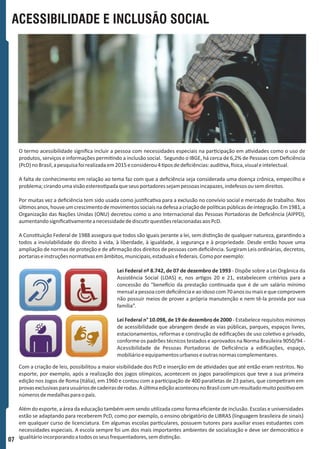 ACESSIBILIDADE E INCLUSÃO SOCIAL
O termo acessibilidade signiﬁca incluir a pessoa com necessidades especiais na par cipação em a vidades como o uso de
produtos, serviços e informações permi ndo a inclusão social. Segundo o IBGE, há cerca de 6,2% de Pessoas com Deﬁciência
(PcD)noBrasil,apesquisafoirealizadaem2015econsiderou4 posdedeﬁciências:audi va, sica,visualeintelectual.
A falta de conhecimento em relação ao tema faz com que a deﬁciência seja considerada uma doença crônica, empecilho e
problema;cirandoumavisãoestereo padaqueseusportadoressejampessoasincapazes,indefesosousemdireitos.
Por muitas vez a deﬁciência tem sido usada como jus ﬁca va para a exclusão no convívio social e mercado de trabalho. Nos
úl mosanos,houveumcrescimentodemovimentossociaisnadefesaacriaçãodepolí caspúblicasdeintegração.Em1981,a
Organização das Nações Unidas (ONU) decretou como o ano Internacional das Pessoas Portadoras de Deﬁciência (AIPPD),
aumentandosigniﬁca vamenteanecessidadedediscu rquestõesrelacionadasaosPcD.
A Cons tuição Federal de 1988 assegura que todos são iguais perante a lei, sem dis nção de qualquer natureza, garan ndo a
todos a inviolabilidade do direito à vida, à liberdade, à igualdade, à segurança e à propriedade. Desde então houve uma
ampliação de normas de proteção e de aﬁrmação dos direitos de pessoas com deﬁciência. Surgiram Leis ordinárias, decretos,
portariaseinstruçõesnorma vasemâmbitos,municipais,estaduaisefederais.Comoporexemplo:
Lei Federal nº 8.742, de 07 de dezembro de 1993 - Dispõe sobre a Lei Orgânica da
Assistência Social (LOAS) e, nos ar gos 20 e 21, estabelecem critérios para a
concessão do “bene cio da prestação con nuada que é de um salário mínimo
mensalapessoacomdeﬁciênciaeaoidosocom70anosoumaisequecomprovem
não possuir meios de prover a própria manutenção e nem tê-la provida por sua
família”.
Lei Federal n° 10.098, de 19 de dezembro de 2000 - Estabelece requisitos mínimos
de acessibilidade que abrangem desde as vias públicas, parques, espaços livres,
estacionamentos, reformas e construção de ediﬁcações de uso cole vo e privado,
conforme os padrões técnicos testados e aprovados na Norma Brasileira 9050/94 -
Acessibilidade de Pessoas Portadoras de Deﬁciência a ediﬁcações, espaço,
mobiliárioeequipamentosurbanoseoutrasnormascomplementares.
Com a criação de leis, possibilitou a maior visibilidade dos PcD e inserção em de a vidades que até então eram restritos. No
esporte, por exemplo, após a realização dos jogos olímpicos, acontecem os jogos paraolímpicos que teve a sua primeira
edição nos Jogos de Roma (Itália), em 1960 e contou com a par cipação de 400 paratletas de 23 países, que compe ram em
provasexclusivasparausuáriosdecadeirasderodas.Aúl maediçãoaconteceunoBrasilcomumresultadomuitoposi voem
númerosdemedalhasparaopaís.
Além do esporte, a área da educação também vem sendo u lizada como forma eﬁciente de inclusão. Escolas e universidades
estão se adaptando para receberem PcD, como por exemplo, o ensino obrigatório de LIBRAS (linguagem brasileira de sinais)
em qualquer curso de licenciatura. Em algumas escolas par culares, possuem tutores para auxiliar esses estudantes com
necessidades especiais. A escola sempre foi um dos mais importantes ambientes de socialização e deve ser democrá co e
igualitárioincorporandoatodososseusfrequentadores,semdis nção.
07
 