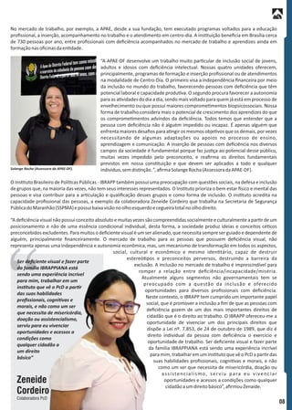 “A deﬁciência visual não possui conceito absoluto e muitas vezes são compreendidas socialmente e culturalmente a par r de um
posicionamento e não de uma essência condicional individual, desta forma, a sociedade produz ideias e conceitos cé cos
preconcebidos excludentes. Para muitos o deﬁciente visual é um ser alienado, que necessita sempre ser guiado e dependente de
alguém, principalmente ﬁnanceiramente. O mercado de trabalho para as pessoas que possuem deﬁciência visual, não
representa apenas uma independência e autonomia econômica, mas, um mecanismo de transformação em todos os aspectos,
social, cultural e econômico e mesmo iden tário, capaz de destruir
estereó pos e preconceitos perversos, destruindo a barreira da
exclusão. A inclusão no mercado de trabalho é imprescindível para
romper a relação entre deﬁciência/incapacidade/miséria.
Atualmente alguns segmentos não governamentais tem se
preocupado com a questão da inclusão e oferecido
oportunidades para diversos proﬁssionais com deﬁciência.
Neste contexto, o IBRAPP tem cumprido um importante papel
social, que é promover a inclusão a ﬁm de que as pessoas com
deﬁciência gozem de um dos mais importantes direitos de
cidadão que é o direito ao trabalho. O IBRAPP ofereceu-me a
oportunidade de vivenciar um dos principais direitos que
dispõe a Lei nº. 7.853, de 24 de outubro de 1989, que diz é
direito individual da pessoa com deﬁciência o exercício e
oportunidade de trabalho. Ser deﬁciente visual e fazer parte
da família IBRAPPIANA está sendo uma experiência incrível
para mim, trabalhar em um ins tuto que vê o PcD a par r das
suas habilidades proﬁssionais, cogni vas e morais, e não
como um ser que necessita de misericórdia, doação ou
assistencialismo, serviu para eu vivenciar
oportunidades e acessos a condições como qualquer
cidadãoaumdireitobásico”,aﬁrmouZenaide.
O Ins tuto Brasileiro de Polí cas Públicas - IBRAPP também possui uma preocupação com questões sociais, na defesa e inclusão
de grupos que, na maioria das vezes, não tem seus interesses representados. O Ins tuto prioriza o bem estar sico e mental das
pessoas e visa contribuir para a ar culação e qualiﬁcação desses grupos e como forma de inclusão. O ins tuto acredita na
capacidade proﬁssional das pessoas, a exemplo da colaboradora Zeneide Cordeiro que trabalha na Secretaria de Segurança
PúblicadoMaranhão(SSPMA)epossuibaixavisãonoolhoesquerdoecegueiratotalnoolhodireito.
No mercado de trabalho, por exemplo, a APAE, desde a sua fundação, tem executado programas voltados para a educação
proﬁssional, a inserção, acompanhamento no trabalho e o atendimento em centro-dia. A ins tuição beneﬁcia em Brasília cerca
de 730 pessoas por ano, entre proﬁssionais com deﬁciência acompanhados no mercado de trabalho e aprendizes ainda em
formaçãonasoﬁcinasdaen dade.
“A APAE-DF desenvolve um trabalho muito par cular de inclusão social de jovens,
adultos e idosos com deﬁciência intelectual. Nossas quatro unidades oferecem,
principalmente, programas de formação e inserção proﬁssional ou de atendimentos
na modalidade de Centro-Dia. O primeiro visa a independência ﬁnanceira por meio
da inclusão no mundo do trabalho, favorecendo pessoas com deﬁciência que têm
potencial laboral e capacidade produ va. O segundo procura favorecer a autonomia
para as a vidades do dia a dia, sendo mais voltado para quem já está em processo de
envelhecimento ou que possui maiores comprome mentos biopsicossociais. Nossa
forma de trabalho considera mais o potencial de crescimento dos aprendizes do que
os comprome mentos advindos da deﬁciência. Todos temos que entender que a
pessoa com deﬁciência não é alguém impedido ou incapaz. É apenas alguém que
enfrenta maiores desaﬁos para a ngir os mesmos obje vos que os demais, por vezes
necessitando de algumas adaptações ou apoios no processo de ensino,
aprendizagem e comunicação. A inserção de pessoas com deﬁciência nos diversos
campos da sociedade é fundamental porque faz jus ça ao potencial desse público,
muitas vezes impedido pelo preconceito, e reaﬁrma os direitos fundamentais
previstos em nossa cons tuição e que devem ser aplicados a todo e qualquer
indivíduo,semdis nção.”,aﬁrmaSolangeRocha(AssessoradaAPAE-DF).Solange Rocha (Assessora da APAE-DF).
08
Zeneide
Cordeiro
Colaboradora PcD
Ser deﬁciente visual e fazer parte
da família IBRAPPIANA está
sendo uma experiência incrível
para mim, trabalhar em um
ins tuto que vê o PcD a par r
das suas habilidades
proﬁssionais, cogni vas e
morais, e não como um ser
que necessita de misericórdia,
doação ou assistencialismo,
serviu para eu vivenciar
oportunidades e acessos a
condições como
qualquer cidadão a
um direito
básico”
 