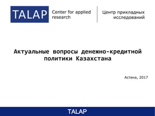 Актуальные вопросы денежно-кредитной
политики Казахстана
Астана, 2017
TALAP center of applied
research
центр прикладных
исследований
Center for applied
research
Центр прикладных
исследований
TALAP
 